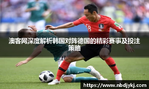 澳客网深度解析韩国对阵德国的精彩赛事及投注策略