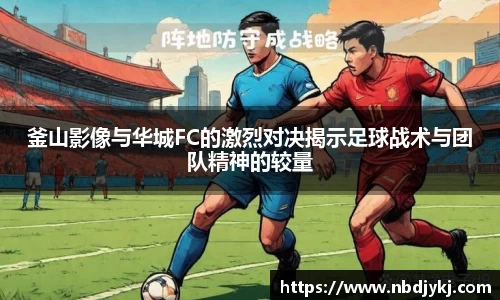 釜山影像与华城FC的激烈对决揭示足球战术与团队精神的较量